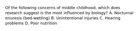 Of the following concerns of middle childhood, which does research suggest is the most influenced by biology? A. Nocturnal enuresis (bed-wetting) B. Unintentional injuries C. Hearing problems D. Poor nutrition