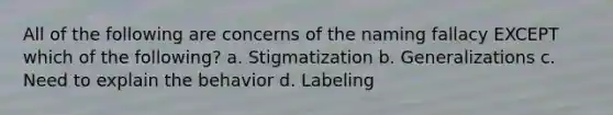 All of the following are concerns of the naming fallacy EXCEPT which of the following? a. Stigmatization b. Generalizations c. Need to explain the behavior d. Labeling