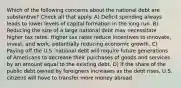 Which of the following concerns about the national debt are substantive? Check all that apply. A) Deficit spending always leads to lower levels of capital formation in the long run. B) Reducing the size of a large national debt may necessitate higher tax rates. Higher tax rates reduce incentives to innovate, invest, and work, potentially reducing economic growth. C) Paying off the U.S. national debt will require future generations of Americans to decrease their purchases of goods and services by an amount equal to the existing debt. D) If the share of the public debt owned by foreigners increases as the debt rises, U.S. citizens will have to transfer more money abroad