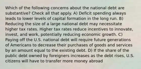 Which of the following concerns about the national debt are substantive? Check all that apply. A) Deficit spending always leads to lower levels of capital formation in the long run. B) Reducing the size of a large national debt may necessitate higher tax rates. Higher tax rates reduce incentives to innovate, invest, and work, potentially reducing economic growth. C) Paying off the U.S. national debt will require future generations of Americans to decrease their purchases of goods and services by an amount equal to the existing debt. D) If the share of the public debt owned by foreigners increases as the debt rises, U.S. citizens will have to transfer more money abroad