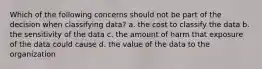 Which of the following concerns should not be part of the decision when classifying data? a. the cost to classify the data b. the sensitivity of the data c. the amount of harm that exposure of the data could cause d. the value of the data to the organization