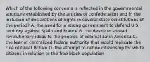 Which of the following concerns is reflected in the governmental structure established by the articles of confederation and in the inclusion of declarations of rights in several state constitutions of the period? A. the need for a strong government to defend U.S. territory against Spain and France B. the desire to spread revolutionary ideas to the peoples of colonial Latin America C. the fear of centralized federal authority that would replicate the rule of Great Britain D. the attempt to define citizenship for white citizens in relation to the free black population