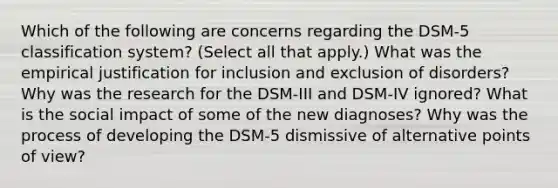 Which of the following are concerns regarding the DSM-5 classification system? (Select all that apply.) What was the empirical justification for inclusion and exclusion of disorders? Why was the research for the DSM-III and DSM-IV ignored? What is the social impact of some of the new diagnoses? Why was the process of developing the DSM-5 dismissive of alternative points of view?