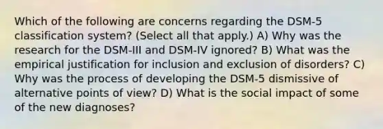 Which of the following are concerns regarding the DSM-5 classification system? (Select all that apply.) A) Why was the research for the DSM-III and DSM-IV ignored? B) What was the empirical justification for inclusion and exclusion of disorders? C) Why was the process of developing the DSM-5 dismissive of alternative points of view? D) What is the social impact of some of the new diagnoses?