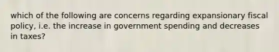 which of the following are concerns regarding expansionary fiscal policy, i.e. the increase in government spending and decreases in taxes?