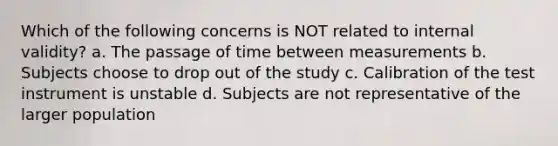 Which of the following concerns is NOT related to internal validity? a. The passage of time between measurements b. Subjects choose to drop out of the study c. Calibration of the test instrument is unstable d. Subjects are not representative of the larger population