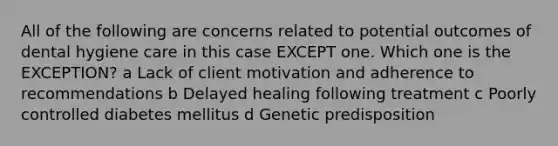 All of the following are concerns related to potential outcomes of dental hygiene care in this case EXCEPT one. Which one is the EXCEPTION? a Lack of client motivation and adherence to recommendations b Delayed healing following treatment c Poorly controlled diabetes mellitus d Genetic predisposition