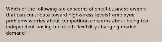 Which of the following are concerns of small-business owners that can contribute toward high-stress levels? employee problems worries about competition concerns about being too independent having too much flexibility changing market demand