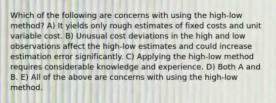 Which of the following are concerns with using the high-low method? A) It yields only rough estimates of fixed costs and unit variable cost. B) Unusual cost deviations in the high and low observations affect the high-low estimates and could increase estimation error significantly. C) Applying the high-low method requires considerable knowledge and experience. D) Both A and B. E) All of the above are concerns with using the high-low method.