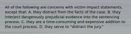 All of the following are concerns with victim impact statements, except that: A. they distract from the facts of the case. B. they interject dangerously prejudicial evidence into the sentencing process. C. they are a time-consuming and expensive addition to the court process. D. they serve to "distract the jury."