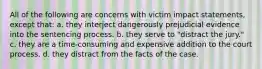 All of the following are concerns with victim impact statements, except that: a. they interject dangerously prejudicial evidence into the sentencing process. b. they serve to "distract the jury." c. they are a time-consuming and expensive addition to the court process. d. they distract from the facts of the case.