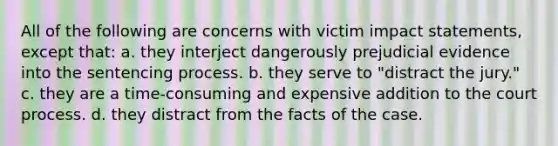 All of the following are concerns with victim impact statements, except that: a. they interject dangerously prejudicial evidence into the sentencing process. b. they serve to "distract the jury." c. they are a time-consuming and expensive addition to the court process. d. they distract from the facts of the case.