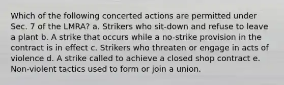 Which of the following concerted actions are permitted under Sec. 7 of the LMRA? a. Strikers who sit-down and refuse to leave a plant b. A strike that occurs while a no-strike provision in the contract is in effect c. Strikers who threaten or engage in acts of violence d. A strike called to achieve a closed shop contract e. Non-violent tactics used to form or join a union.