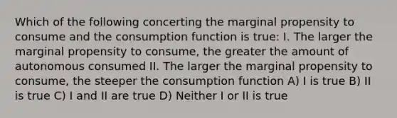 Which of the following concerting the marginal propensity to consume and the consumption function is true: I. The larger the marginal propensity to consume, the greater the amount of autonomous consumed II. The larger the marginal propensity to consume, the steeper the consumption function A) I is true B) II is true C) I and II are true D) Neither I or II is true