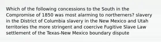 Which of the following concessions to the South in the Compromise of 1850 was most alarming to northerners? slavery in the District of Columbia slavery in the New Mexico and Utah territories the more stringent and coercive Fugitive Slave Law settlement of the Texas-New Mexico boundary dispute