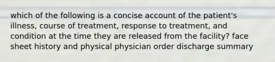 which of the following is a concise account of the patient's illness, course of treatment, response to treatment, and condition at the time they are released from the facility? face sheet history and physical physician order discharge summary