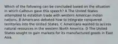 Which of the following can be concluded based on the situation in which Calhoun gave this speech? A The United States attempted to establish trade with western American Indian nations. B Americans debated how to integrate conquered territories into the United States. C Americans wanted to access natural resources in the western North America. D The United States sought to gain markets for its manufactured goods in East Asia.