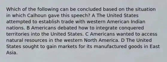 Which of the following can be concluded based on the situation in which Calhoun gave this speech? A The United States attempted to establish trade with western American Indian nations. B Americans debated how to integrate conquered territories into the United States. C Americans wanted to access <a href='https://www.questionai.com/knowledge/k6l1d2KrZr-natural-resources' class='anchor-knowledge'>natural resources</a> in the western North America. D The United States sought to gain markets for its manufactured goods in East Asia.