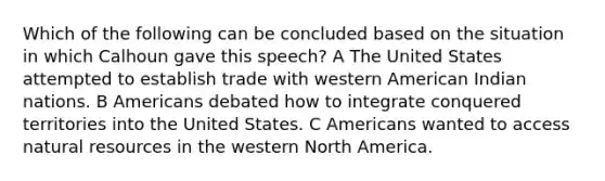 Which of the following can be concluded based on the situation in which Calhoun gave this speech? A The United States attempted to establish trade with western American Indian nations. B Americans debated how to integrate conquered territories into the United States. C Americans wanted to access natural resources in the western North America.