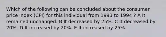 Which of the following can be concluded about the consumer price index (CPI) for this individual from 1993 to 1994 ? A It remained unchanged. B It decreased by 25%. C It decreased by 20%. D It increased by 20%. E It increased by 25%.