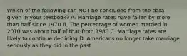 Which of the following can NOT be concluded from the data given in your textbook? A. Marriage rates have fallen by more than half since 1970 B. The percentage of women married in 2010 was about half of that from 1980 C. Marriage rates are likely to continue declining D. Americans no longer take marriage seriously as they did in the past