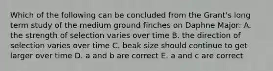 Which of the following can be concluded from the Grant's long term study of the medium ground finches on Daphne Major: A. the strength of selection varies over time B. the direction of selection varies over time C. beak size should continue to get larger over time D. a and b are correct E. a and c are correct