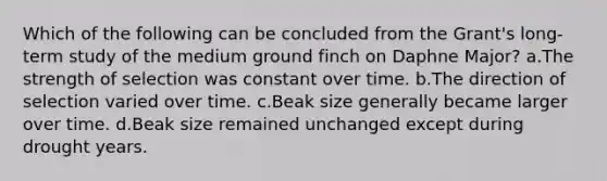 Which of the following can be concluded from the Grant's long-term study of the medium ground finch on Daphne Major? a.The strength of selection was constant over time. b.The direction of selection varied over time. c.Beak size generally became larger over time. d.Beak size remained unchanged except during drought years.