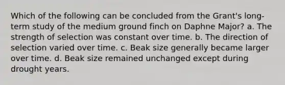 Which of the following can be concluded from the Grant's long-term study of the medium ground finch on Daphne Major? a. The strength of selection was constant over time. b. The direction of selection varied over time. c. Beak size generally became larger over time. d. Beak size remained unchanged except during drought years.