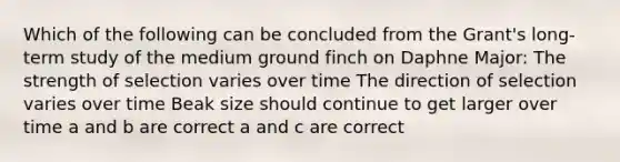 Which of the following can be concluded from the Grant's long-term study of the medium ground finch on Daphne Major: The strength of selection varies over time The direction of selection varies over time Beak size should continue to get larger over time a and b are correct a and c are correct