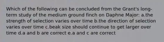 Which of the following can be concluded from the Grant's long-term study of the medium ground finch on Daphne Major: a.the strength of selection varies over time b.the direction of selection varies over time c.beak size should continue to get larger over time d.a and b are correct e.a and c are correct