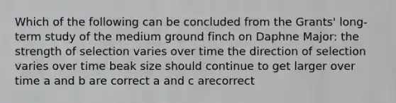 Which of the following can be concluded from the Grants' long-term study of the medium ground finch on Daphne Major: the strength of selection varies over time the direction of selection varies over time beak size should continue to get larger over time a and b are correct a and c arecorrect