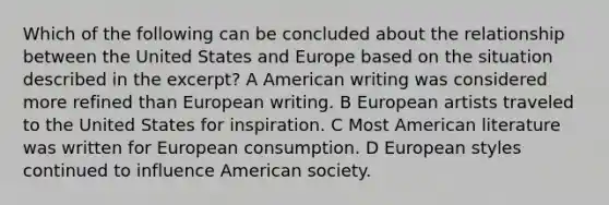 Which of the following can be concluded about the relationship between the United States and Europe based on the situation described in the excerpt? A American writing was considered more refined than European writing. B European artists traveled to the United States for inspiration. C Most American literature was written for European consumption. D European styles continued to influence American society.