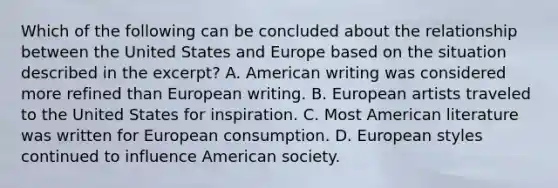 Which of the following can be concluded about the relationship between the United States and Europe based on the situation described in the excerpt? A. American writing was considered more refined than European writing. B. European artists traveled to the United States for inspiration. C. Most American literature was written for European consumption. D. European styles continued to influence American society.