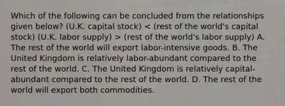 Which of the following can be concluded from the relationships given below? (U.K. capital stock) (rest of the world's labor supply) A. The rest of the world will export labor-intensive goods. B. The United Kingdom is relatively labor-abundant compared to the rest of the world. C. The United Kingdom is relatively capital-abundant compared to the rest of the world. D. The rest of the world will export both commodities.