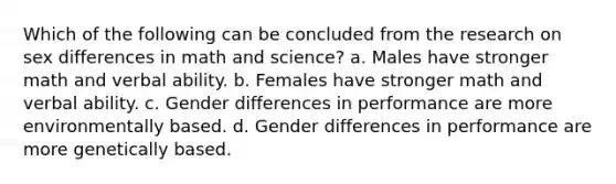 Which of the following can be concluded from the research on sex differences in math and science? a. Males have stronger math and verbal ability. b. Females have stronger math and verbal ability. c. Gender differences in performance are more environmentally based. d. Gender differences in performance are more genetically based.