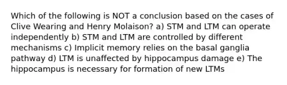 Which of the following is NOT a conclusion based on the cases of Clive Wearing and Henry Molaison? a) STM and LTM can operate independently b) STM and LTM are controlled by different mechanisms c) Implicit memory relies on the basal ganglia pathway d) LTM is unaffected by hippocampus damage e) The hippocampus is necessary for formation of new LTMs