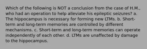 Which of the following is NOT a conclusion from the case of H.M., who had an operation to help alleviate his epileptic seizures? a. The hippocampus is necessary for forming new LTMs. b. Short-term and long-term memories are controlled by different mechanisms. c. Short-term and long-term memories can operate independently of each other. d. LTMs are unaffected by damage to the hippocampus.