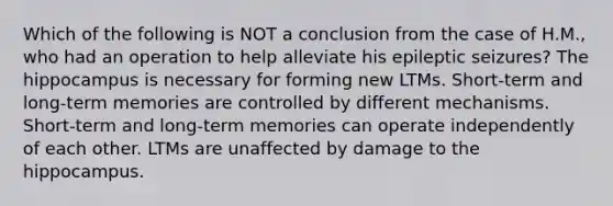 Which of the following is NOT a conclusion from the case of H.M., who had an operation to help alleviate his epileptic seizures? The hippocampus is necessary for forming new LTMs. Short-term and long-term memories are controlled by different mechanisms. Short-term and long-term memories can operate independently of each other. LTMs are unaffected by damage to the hippocampus.