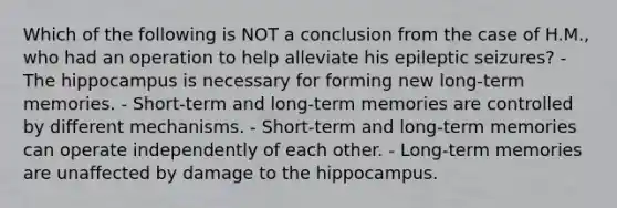 Which of the following is NOT a conclusion from the case of H.M., who had an operation to help alleviate his epileptic seizures? - The hippocampus is necessary for forming new long-term memories. - Short-term and long-term memories are controlled by different mechanisms. - Short-term and long-term memories can operate independently of each other. - Long-term memories are unaffected by damage to the hippocampus.