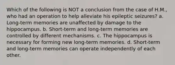 Which of the following is NOT a conclusion from the case of H.M., who had an operation to help alleviate his epileptic seizures? a. Long-term memories are unaffected by damage to the hippocampus. b. Short-term and long-term memories are controlled by different mechanisms. c. The hippocampus is necessary for forming new long-term memories. d. Short-term and long-term memories can operate independently of each other.