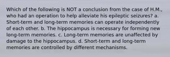 Which of the following is NOT a conclusion from the case of H.M., who had an operation to help alleviate his epileptic seizures? a. Short-term and long-term memories can operate independently of each other. b. The hippocampus is necessary for forming new long-term memories. c. Long-term memories are unaffected by damage to the hippocampus. d. Short-term and long-term memories are controlled by different mechanisms.