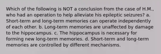 Which of the following is NOT a conclusion from the case of H.M., who had an operation to help alleviate his epileptic seizures? a. Short-term and long-term memories can operate independently of each other. b. Long-term memories are unaffected by damage to the hippocampus. c. The hippocampus is necessary for forming new long-term memories. d. Short-term and long-term memories are controlled by different mechanisms.