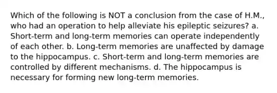 Which of the following is NOT a conclusion from the case of H.M., who had an operation to help alleviate his epileptic seizures? a. Short-term and long-term memories can operate independently of each other. b. Long-term memories are unaffected by damage to the hippocampus. c. Short-term and long-term memories are controlled by different mechanisms. d. The hippocampus is necessary for forming new long-term memories.