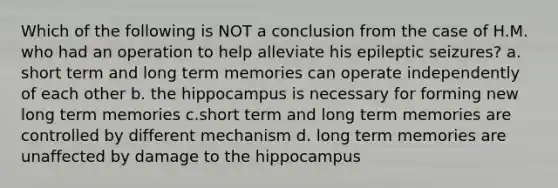 Which of the following is NOT a conclusion from the case of H.M. who had an operation to help alleviate his epileptic seizures? a. short term and long term memories can operate independently of each other b. the hippocampus is necessary for forming new long term memories c.short term and long term memories are controlled by different mechanism d. long term memories are unaffected by damage to the hippocampus