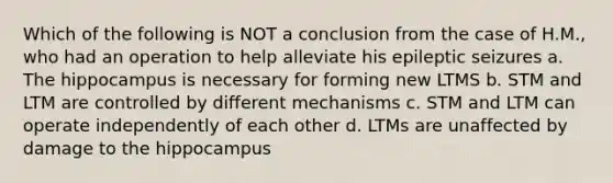 Which of the following is NOT a conclusion from the case of H.M., who had an operation to help alleviate his epileptic seizures a. The hippocampus is necessary for forming new LTMS b. STM and LTM are controlled by different mechanisms c. STM and LTM can operate independently of each other d. LTMs are unaffected by damage to the hippocampus