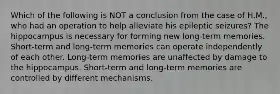 Which of the following is NOT a conclusion from the case of H.M., who had an operation to help alleviate his epileptic seizures? The hippocampus is necessary for forming new long-term memories. Short-term and long-term memories can operate independently of each other. Long-term memories are unaffected by damage to the hippocampus. Short-term and long-term memories are controlled by different mechanisms.