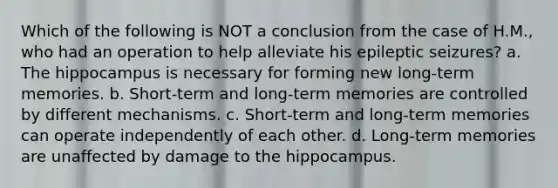 Which of the following is NOT a conclusion from the case of H.M., who had an operation to help alleviate his epileptic seizures? a. The hippocampus is necessary for forming new long-term memories. b. Short-term and long-term memories are controlled by different mechanisms. c. Short-term and long-term memories can operate independently of each other. d. Long-term memories are unaffected by damage to the hippocampus.