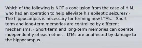 Which of the following is NOT a conclusion from the case of H.M., who had an operation to help alleviate his epileptic seizures? - The hippocampus is necessary for forming new LTMs. - Short-term and long-term memories are controlled by different mechanisms. - Short-term and long-term memories can operate independently of each other. - LTMs are unaffected by damage to the hippocampus.