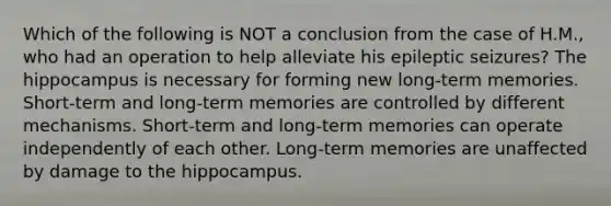 Which of the following is NOT a conclusion from the case of H.M., who had an operation to help alleviate his epileptic seizures? The hippocampus is necessary for forming new long-term memories. Short-term and long-term memories are controlled by different mechanisms. Short-term and long-term memories can operate independently of each other. Long-term memories are unaffected by damage to the hippocampus.