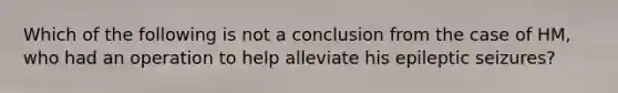 Which of the following is not a conclusion from the case of HM, who had an operation to help alleviate his epileptic seizures?